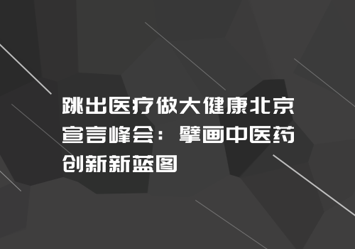 跳出医疗做大健康北京宣言峰会:擘画中医药创新新蓝图