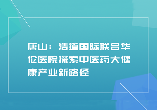 唐山:浩道国际联合华佗医院探索中医药大健康产业新路径